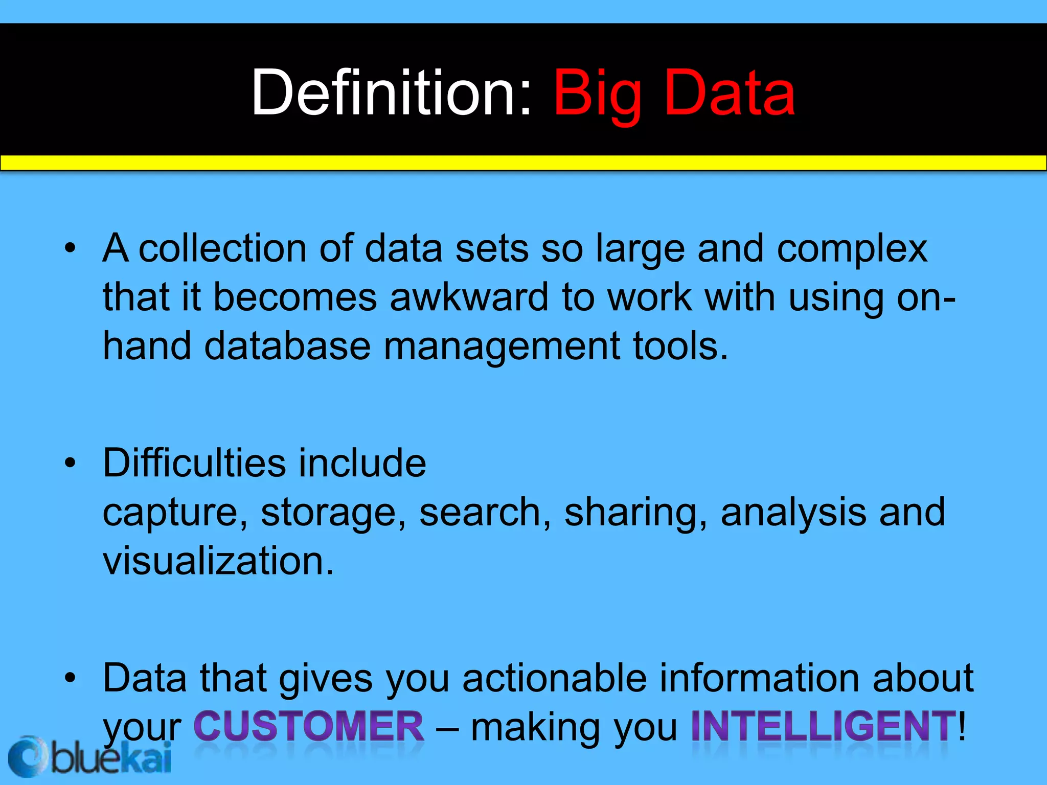 Definition: Big Data

• A collection of data sets so large and complex
  that it becomes awkward to work with using on-
  hand database management tools.

• Difficulties include
  capture, storage, search, sharing, analysis and
  visualization.

• Data that gives you actionable information about
  your              – making you                 !
 