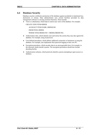 DB212                                                 CHAPTER 6: DATA ADMINISTRATION


6.4     Database Security
        Database security is defined as protection of the database against accidental or intentional loss,
        destruction or misuse. Data administration uses several facilities provided by data
        management software in carrying out these functions. These include:
         Views or subschemas, which help to restrict user views of the database. For example:
            CREATE VIEW ITEM-ORDER
                 AS SELECT ITEM-NAME, ORDER-NO
                 FROM ITEM, ORDER
                 WHERE ITEM.ORDER-NO = ORDER.ORDER-NO;
           Authorization rules, which identify users and restrict the actions they may take against the
            database. For example, using of password.
           User-defined procedures, which defines additional constraints or limitations in using the
            database. For example, user implements their password logging in their own PC.
           Encryption procedures, which encodes data in an unrecognizable form. For example, in
            the electronic funds transfer systems. The encryption procedures should also include
            decoding facility.
           Authentication schemas, which positively identify a person attempting to gain access to a
            database.




Prof. Erwin M. Globio, MSIT                                                                   6 - 11
 