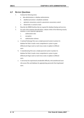 DB212                                                    CHAPTER 6: DATA ADMINISTRATION



6.5      Review Questions
         1.        Contrast the following terms:
                   a.     data administration vs database administration
                   b.       deadlock prevention vs deadlock resolution
                   c.       optimistic concurrency control vs pessimistic concurrency control
                   d.       shared locks vs exclusive locks
         2.        Describe the DBMS facilities that are required for database backup and recovery.
         3.        For each of the situations describe below, indicate which of the following security
                   measures is most important appropriate:
                   i.          authorization rules
                   ii.         encryption
                   iii.        authentication schemes
              a.   A national brokerage firm uses a simple password system to protect its
                   database but finds it needs a more comprehensive system to grant
                   different privileges (such as read versus create or update) to different
                   users.
              b.   A manufacturing firm uses a simple password system to protect its
                   database but finds it needs a more comprehensive system to grant
                   different privileges (such as read versus create or update) to different
                   users.
              c.   A university has experienced considerable difficulty with unauthorized users
                   who access files and databases by appropriating passwords from legitimated
                   users.




6 - 12                                                                   Prof. Erwin M. Globio, MSIT
 