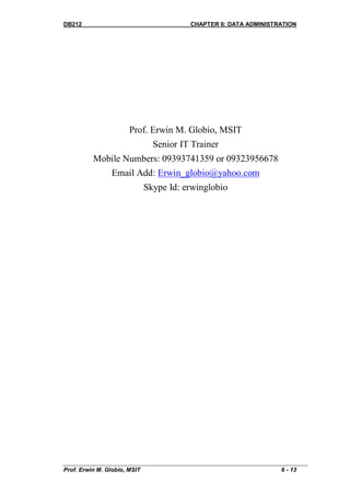 DB212                                    CHAPTER 6: DATA ADMINISTRATION




                       Prof. Erwin M. Globio, MSIT
                                Senior IT Trainer
          Mobile Numbers: 09393741359 or 09323956678
                Email Add: Erwin_globio@yahoo.com
                              Skype Id: erwinglobio




Prof. Erwin M. Globio, MSIT                                       6 - 13
 