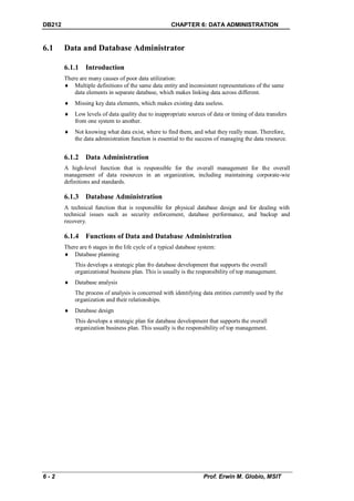 DB212                                                 CHAPTER 6: DATA ADMINISTRATION


6.1     Data and Database Administrator

        6.1.1 Introduction
        There are many causes of poor data utilization:
         Multiple definitions of the same data entity and inconsistent representations of the same
            data elements in separate database, which makes linking data across different.
           Missing key data elements, which makes existing data useless.
           Low levels of data quality due to inappropriate sources of data or timing of data transfers
            from one system to another.
           Not knowing what data exist, where to find them, and what they really mean. Therefore,
            the data administration function is essential to the success of managing the data resource.


        6.1.2 Data Administration
        A high-level function that is responsible for the overall management for the overall
        management of data resources in an organization, including maintaining corporate-wie
        definitions and standards.

        6.1.3 Database Administration
        A technical function that is responsible for physical database design and for dealing with
        technical issues such as security enforcement, database performance, and backup and
        recovery.

        6.1.4 Functions of Data and Database Administration
        There are 6 stages in the life cycle of a typical database system:
         Database planning
            This develops a strategic plan fro database development that supports the overall
            organizational business plan. This is usually is the responsibility of top management.
           Database analysis
            The process of analysis is concerned with identifying data entities currently used by the
            organization and their relationships.
           Database design
            This develops a strategic plan for database development that supports the overall
            organization business plan. This usually is the responsibility of top management.




6-2                                                                 Prof. Erwin M. Globio, MSIT
 