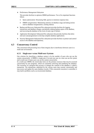 DB212                                                CHAPTER 6: DATA ADMINISTRATION


           Performance Management Subsystem
            This provides facilities to optimize DBMS performance. Two of its important functions
            follow:
                Query optimization: Structuring SQL queries to minimize response time.
                DBMS reorganization: Maintaining statistics on database usage and taking actions
                 such as database reorganization, creating indexes.
           Backup and Recovery SubsystemThis subsystem provides facilities for logging
            transactions and database changes, periodically making backup copies of the database,
            and recovering the database in the event of some type of failure.
           Application Development SubsystemThis subsystem that provides facilities that allow
            end users and programmers to develop complete database applications.
           Security Management SubsystemThis subsystem provides facilities to protect and control
            access to the database and repository.

6.3     Concurrency Control
        This concerned with preventing loss of data integrity due to interference between users in a
        multi-user environment.

        6.3.1 Single-user versus Multi-user Systems
        One criterion for classifying a database system is by the number of users who can use the
        system concurrently. A DBMS is single-user if at most one user at a time can use the system
        and is multi-user if many users can use the system concurrently.
        In a multi-user DBMS, the stored data items are the primary resources that may be accessed
        concurrently by user programs, which are constantly retrieving and modifying the database.
        The execution of a program that accesses or changes the contents of the database is called a
        transaction. The transactions submitted by the various users may execute concurrently and
        may access and update the same database records. If this concurrent execution is controlled, it
        may lead to problems such as an inconsistent database.




6-4                                                                Prof. Erwin M. Globio, MSIT
 
