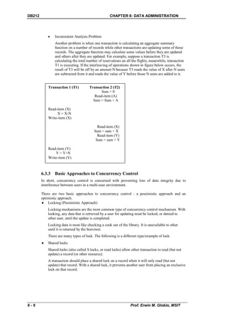 DB212                                                CHAPTER 6: DATA ADMINISTRATION




               Inconsistent Analysis Problem
                Another problem is when one transaction is calculating an aggregate summary
                function on a number of records while other transactions are updating some of these
                records. The aggregate function may calculate some values before they are updated
                and others after they are updated. For example, suppose a transaction T3 is
                calculating the total number of reservations an all the flights, meanwhile, transaction
                T1 is executing. If the interleaving of operations shown in figure below occurs, the
                result of T3 will be off by an amount N because T3 reads the value of X after N seats
                are subtracted from it and reads the value of Y before those N seats are added to it.


            Transaction 1 (T1)          Transaction 2 (T2)
                                               Sum = 0
                                           Read-item (A)
                                          Sum = Sum + A

            Read-item (X)
                 X = X-N
            Write-item (X)

                                             Read-item (X)
                                           Sum = sum + X
                                             Read-item (Y)
                                            Sum = sum + Y

            Read-item (Y)
                Y = Y+N
            Write-item (Y)



        6.3.3 Basic Approaches to Concurrency Control
        In short, concurrency control is concerned with preventing loss of data integrity due to
        interference between users in a multi-user environment.

        There are two basic approaches to concurrency control : a pessimistic approach and an
        optimistic approach.
         Locking (Pessimistic Approach)
            Locking mechanisms are the most common type of concurrency control mechanism. With
            looking, any data that is retrieved by a user for updating must be locked, or denied to
            other user, until the update is completed.
            Locking data is most like checking a cook out of the library. It is unavailable to other
            until it is returned by the borrower.
            There are many types of lock. The following is a different type/example of lock:
           Shared locks
            Shared locks (also called S locks, or read locks) allow other transaction to read (but not
            update) a record (or other resource).
            A transaction should place a shared lock on a record when it will only read (but not
            update) that record. With a shared lock, it prevents another user from placing an exclusive
            lock on that record.




6-6                                                                Prof. Erwin M. Globio, MSIT
 