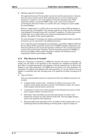 DB212                                                CHAPTER 6: DATA ADMINISTRATION


           Optimistic approach (Versioning)
            This approach that most of the time other users do not want the same record, or it they do,
            they only want to read the record. With versioning, there is no form of locking. Each
            transaction is treated as a view of the database as when the transaction starts. When
            transaction modifies a record, the DBMS creates a new record version instead of
            overwriting the old record. If there is no conflict, this user 's changes are used to update
            the central database.
            However, suppose there is a conflict such as two users have made conflicting changes to
            their private copy of the database. Then, changes made by one of the users are committed
            to the database.(Committed means after "successful" completion). The other user must be
            told that there was a conflict and his work cannot be incorporated into the central
            database. This update will be repeated again later.
            The main advantage of versioning over locking is performance improvement as read-only
            transactions can run concurrently with updating transaction.
            User A reads the record containing the account balance, successfully withdraws $200 and
            the new balance $800 is posted the account with a COMMIT statement. Meanwhile, user
            B has also read the account record and requested a withdrawal. This is posted to her local
            version of the account record. Therefore, when the transaction attempts to COMMIT, it
            discovers the update conflict and her transaction is aborted. The transaction can be
            restarted later with the correct balance of $800.


        6.3.4 Why Recovery Is Needed?
        Whenever a transaction is submitted to a DBMS for execution, the system is responsible for
        making sure that either (a) all operations in the transaction are completed successfully and
        their effect is recorded permanently in the database or (b) the transaction has no effect on the
        database or any other transactions. The DBMS must not permit to let some operations of a
        transaction T be applied to the database while other operations of T are not. However, this can
        happen if a transaction fails after executing some of its operations by before executing all of
        them.
         Types of Failures
            There are several possible reasons for a transaction to fail in the middle of execution. For
            example :
                Computer failure (system crush) : A hardware or software error occurs in the
                 computer system during transaction execution. If the hardware crashes, the contents
                 of the computer internal memory may be lost.
                A transaction or system error: Some operation in the transaction may cause it to fail,
                 such as integer overflow or division by zero.
                Disk failure: Some disk blocks may lose their data because of a read or write
                 malfunction or because of a disk read/write head crash. This may happen during a
                 read or write operation of the transaction.
                Physical problems and catastrophes:This is an endless list that includes power or air
                 conditioning failure,fire,theft sabotage,overwriting disks or tapes by mistake etc.




6-8                                                                Prof. Erwin M. Globio, MSIT
 