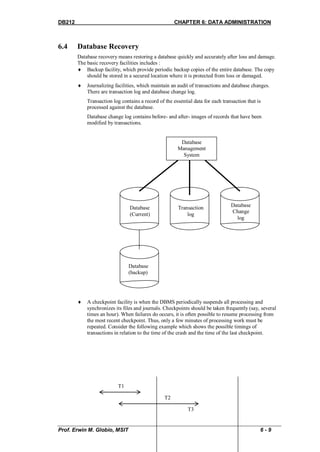 DB212                                                 CHAPTER 6: DATA ADMINISTRATION



6.4     Database Recovery
        Database recovery means restoring a database quickly and accurately after loss and damage.
        The basic recovery facilities includes :
         Backup facility, which provide periodic backup copies of the entire database. The copy
            should be stored in a secured location where it is protected from loss or damaged.
           Journalizing facilities, which maintain an audit of transactions and database changes.
            There are transaction log and database change log.
            Transaction log contains a record of the essential data for each transaction that is
            processed against the database.
            Database change log contains before- and after- images of records that have been
            modified by transactions.


                                                        Database
                                                       Management
                                                         System




                                Database                Transaction              Database
                                                                                 Change
                                (Current)                   log
                                                                                   log




                                Database
                                (backup)




           A checkpoint facility is when the DBMS periodically suspends all processing and
            synchronizes its files and journals. Checkpoints should be taken frequently (say, several
            times an hour). When failures do occurs, it is often possible to resume processing from
            the most recent checkpoint. Thus, only a few minutes of processing work must be
            repeated. Consider the following example which shows the possible timings of
            transactions in relation to the time of the crash and the time of the last checkpoint.




                          T1

                                                 T2

                                                            T3


Prof. Erwin M. Globio, MSIT                                                                    6-9
 