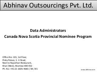 Abhinav Outsourcings Pvt. Ltd.
Data Administrators
Canada Nova Scotia Provincial Nominee Program
Office No: 101, 1st Floor,
Pinky Palace, S. V. Road,
Next to Rajasthan Restaurant,
Khar (West), Mumbai-400 052
Ph. No: +91-22-2605-9683 / 84 / 85 www.abhinav.com
 