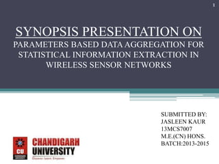 SYNOPSIS PRESENTATION ON 
PARAMETERS BASED DATA AGGREGATION FOR 
STATISTICAL INFORMATION EXTRACTION IN 
WIRELESS SENSOR NETWORKS 
SUBMITTED BY: 
JASLEEN KAUR 
13MCS7007 
M.E.(CN) HONS. 
BATCH:2013-2015 
1 
 