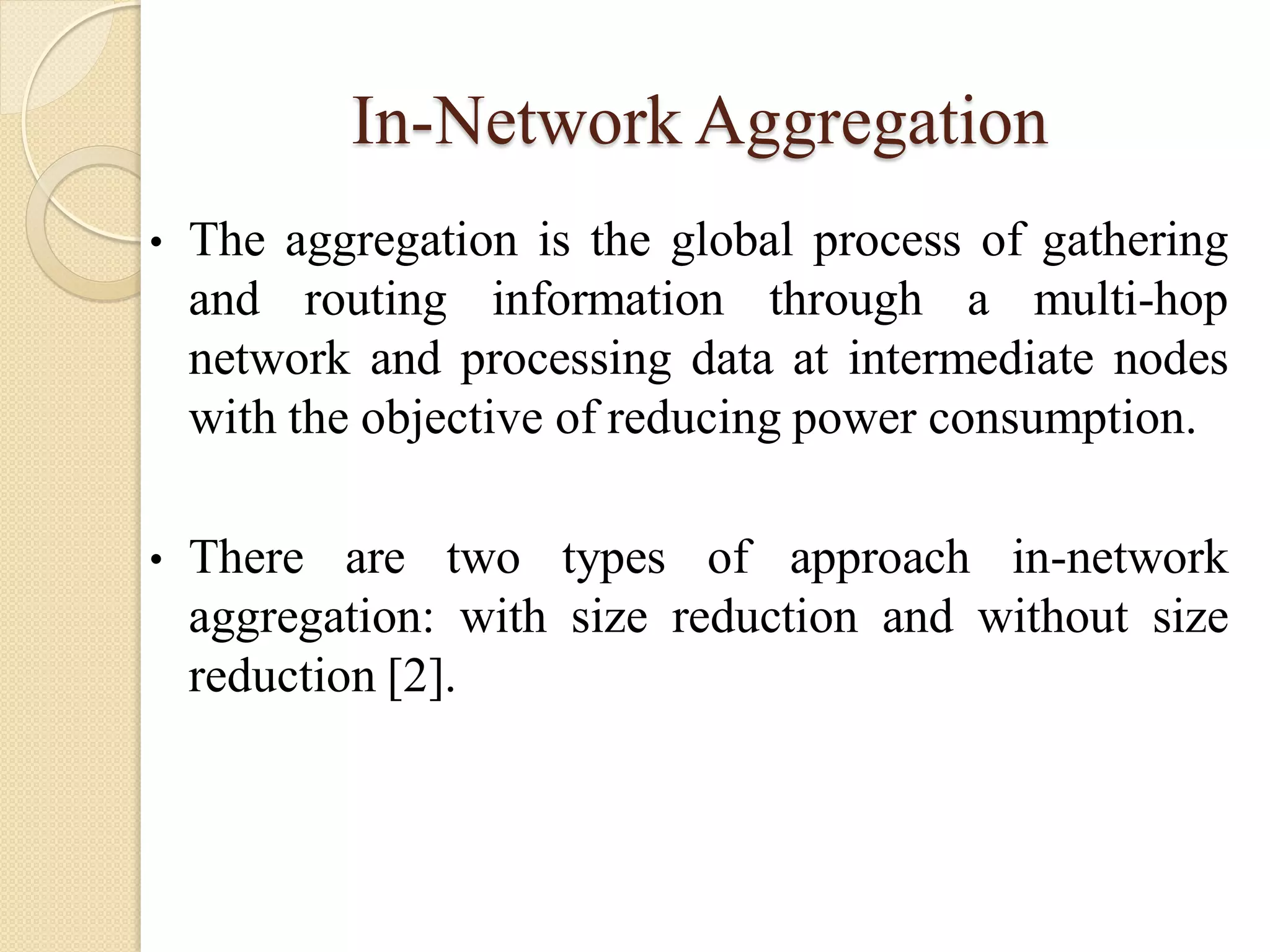 In-Network Aggregation
• The aggregation is the global process of gathering
and routing information through a multi-hop
network and processing data at intermediate nodes
with the objective of reducing power consumption.
• There are two types of approach in-network
aggregation: with size reduction and without size
reduction [2].
 