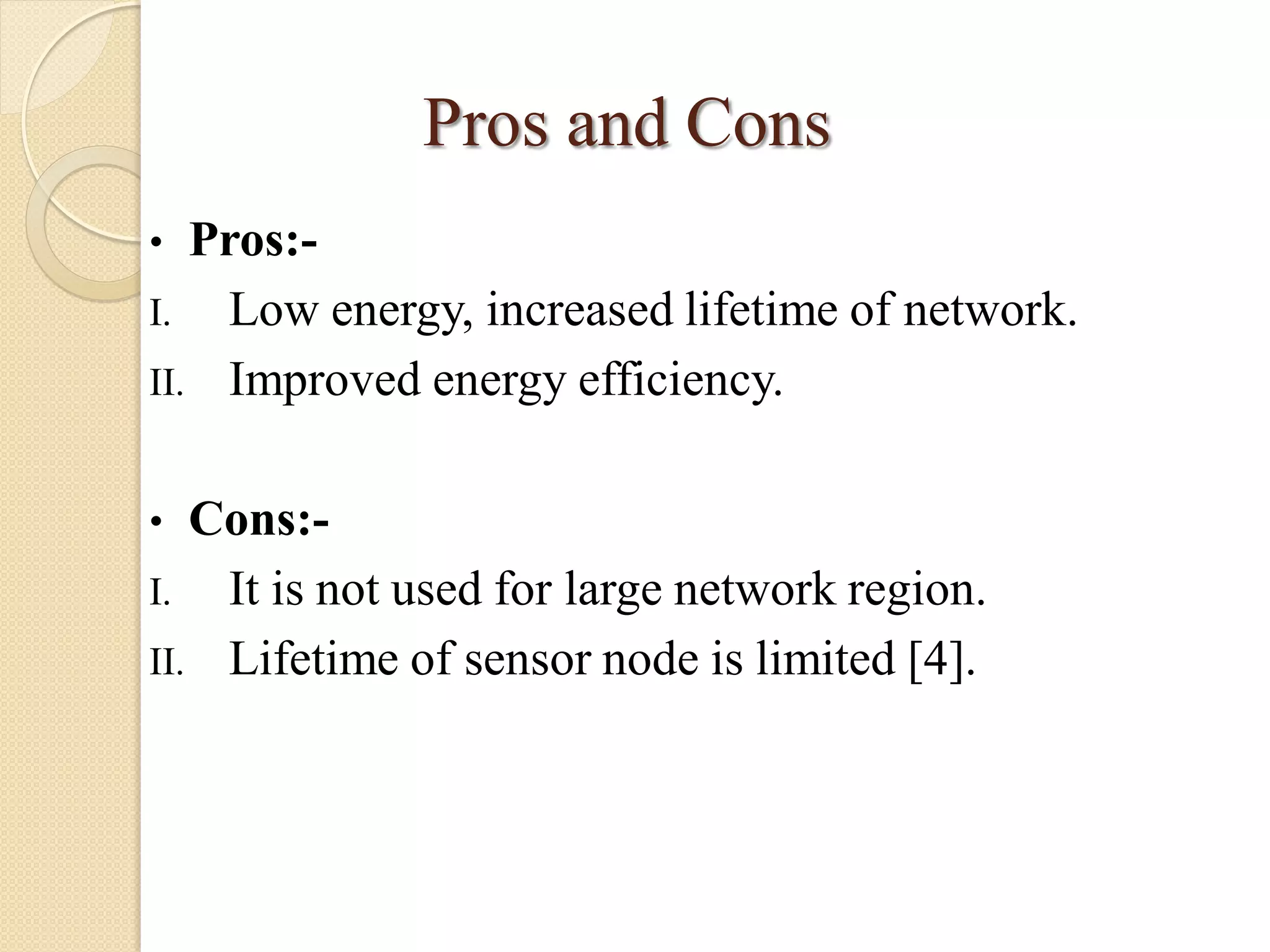 Pros and Cons
• Pros:-
I. Low energy, increased lifetime of network.
II. Improved energy efficiency.
• Cons:-
I. It is not used for large network region.
II. Lifetime of sensor node is limited [4].
 
