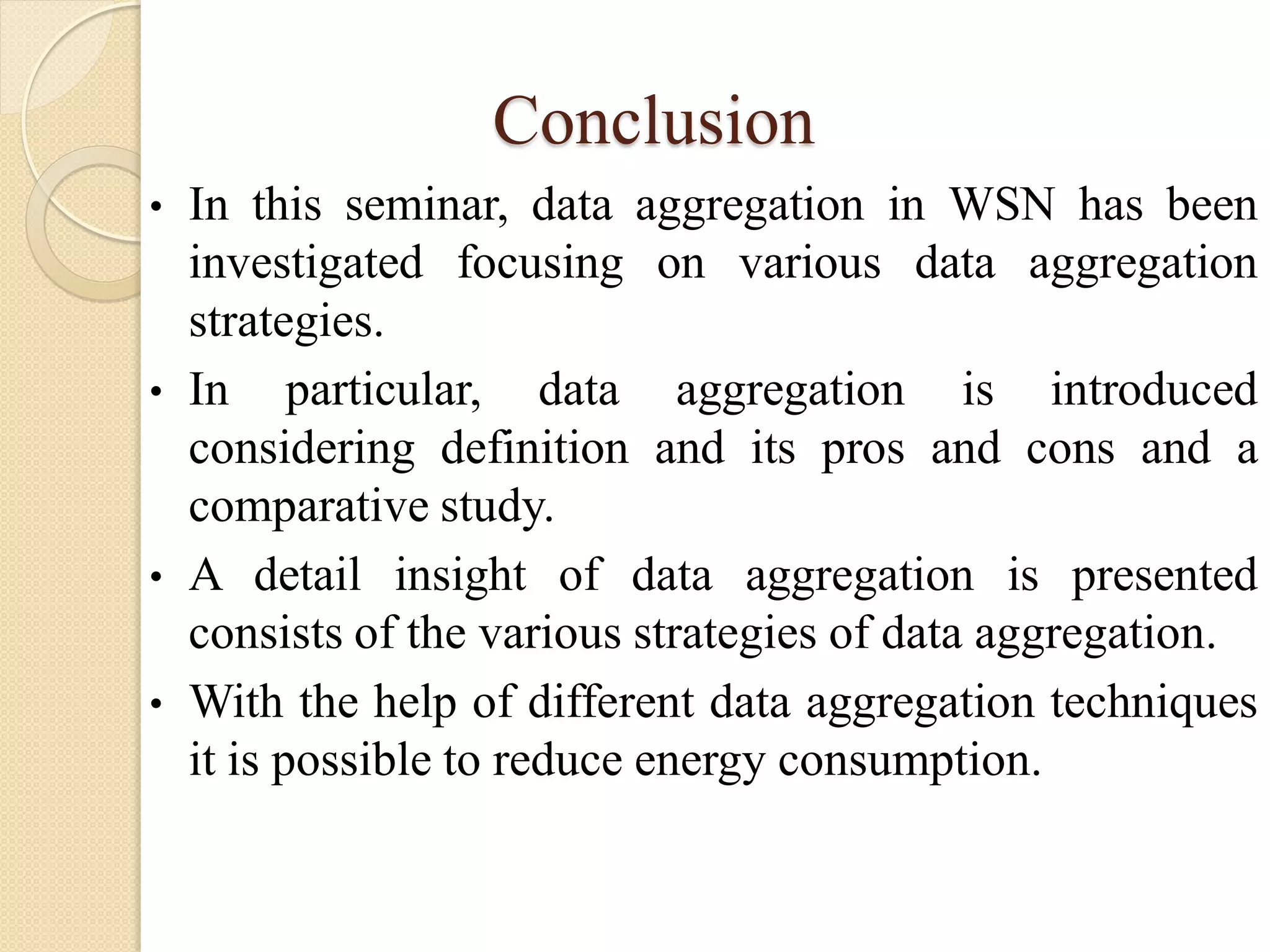 Conclusion
• In this seminar, data aggregation in WSN has been
investigated focusing on various data aggregation
strategies.
• In particular, data aggregation is introduced
considering definition and its pros and cons and a
comparative study.
• A detail insight of data aggregation is presented
consists of the various strategies of data aggregation.
• With the help of different data aggregation techniques
it is possible to reduce energy consumption.
 