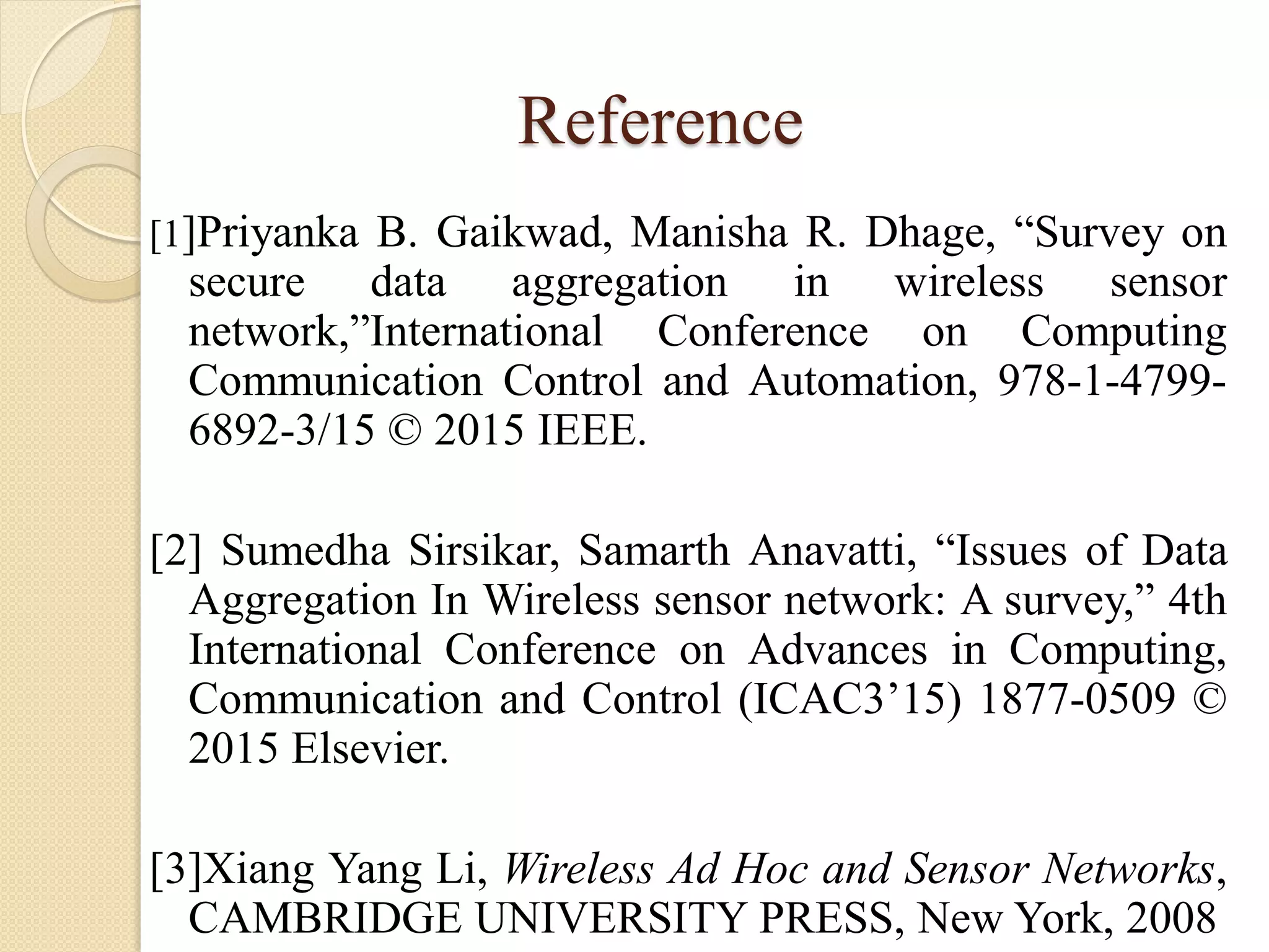 Reference
[1]Priyanka B. Gaikwad, Manisha R. Dhage, “Survey on
secure data aggregation in wireless sensor
network,”International Conference on Computing
Communication Control and Automation, 978-1-4799-
6892-3/15 © 2015 IEEE.
[2] Sumedha Sirsikar, Samarth Anavatti, “Issues of Data
Aggregation In Wireless sensor network: A survey,” 4th
International Conference on Advances in Computing,
Communication and Control (ICAC3’15) 1877-0509 ©
2015 Elsevier.
[3]Xiang Yang Li, Wireless Ad Hoc and Sensor Networks,
CAMBRIDGE UNIVERSITY PRESS, New York, 2008
 