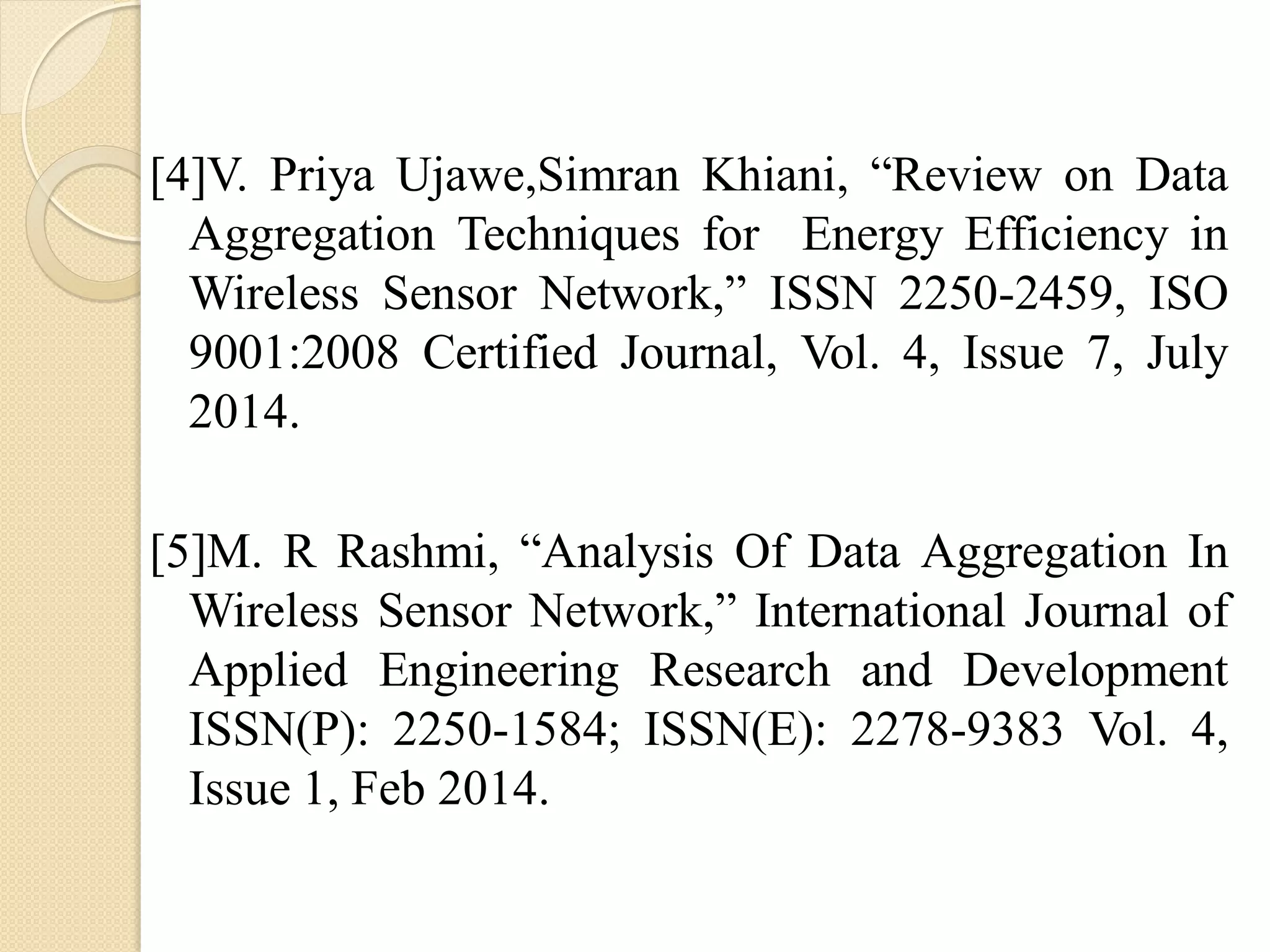 [4]V. Priya Ujawe,Simran Khiani, “Review on Data
Aggregation Techniques for Energy Efficiency in
Wireless Sensor Network,” ISSN 2250-2459, ISO
9001:2008 Certified Journal, Vol. 4, Issue 7, July
2014.
[5]M. R Rashmi, “Analysis Of Data Aggregation In
Wireless Sensor Network,” International Journal of
Applied Engineering Research and Development
ISSN(P): 2250-1584; ISSN(E): 2278-9383 Vol. 4,
Issue 1, Feb 2014.
 
