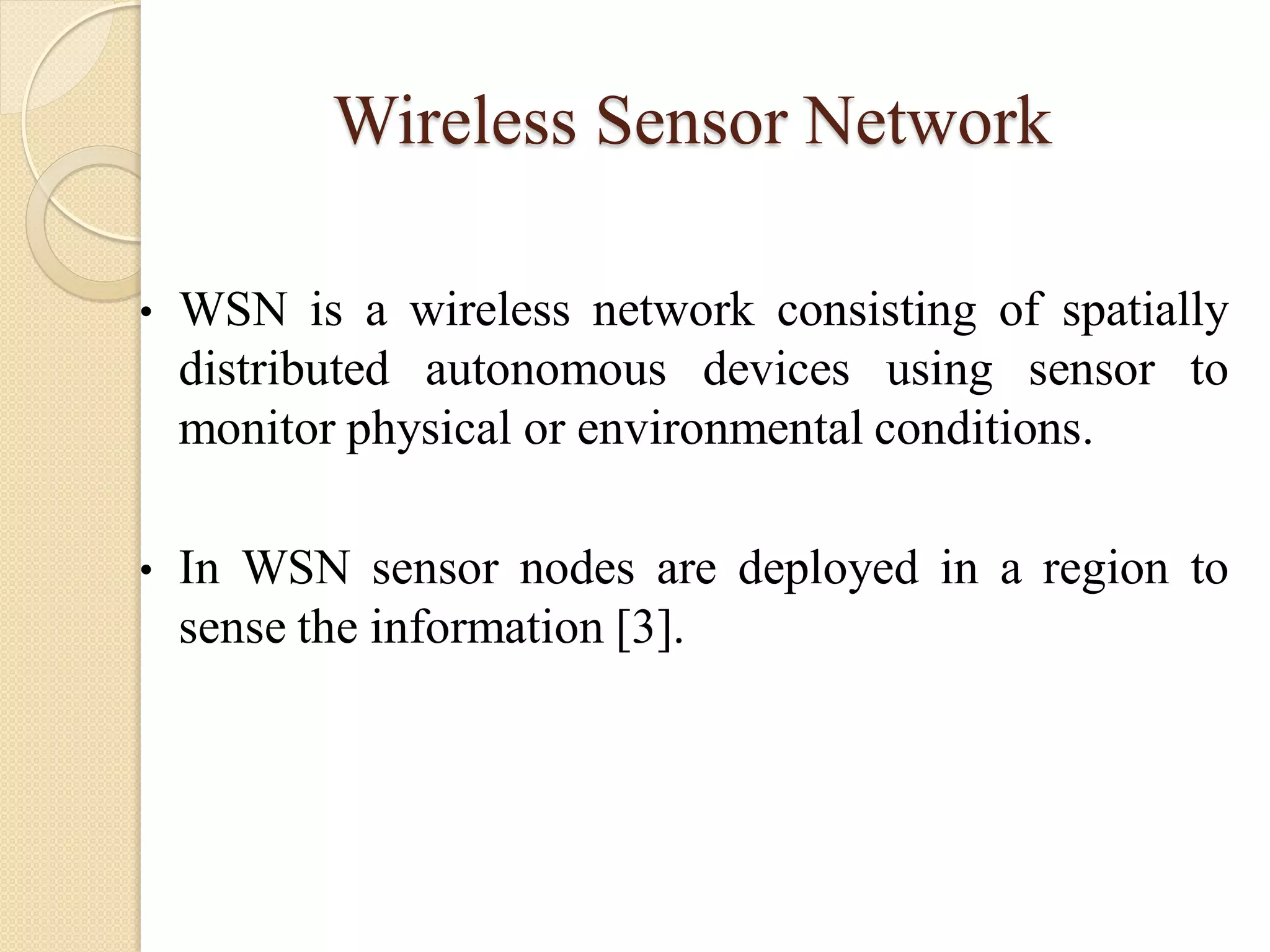 Wireless Sensor Network
• WSN is a wireless network consisting of spatially
distributed autonomous devices using sensor to
monitor physical or environmental conditions.
• In WSN sensor nodes are deployed in a region to
sense the information [3].
 