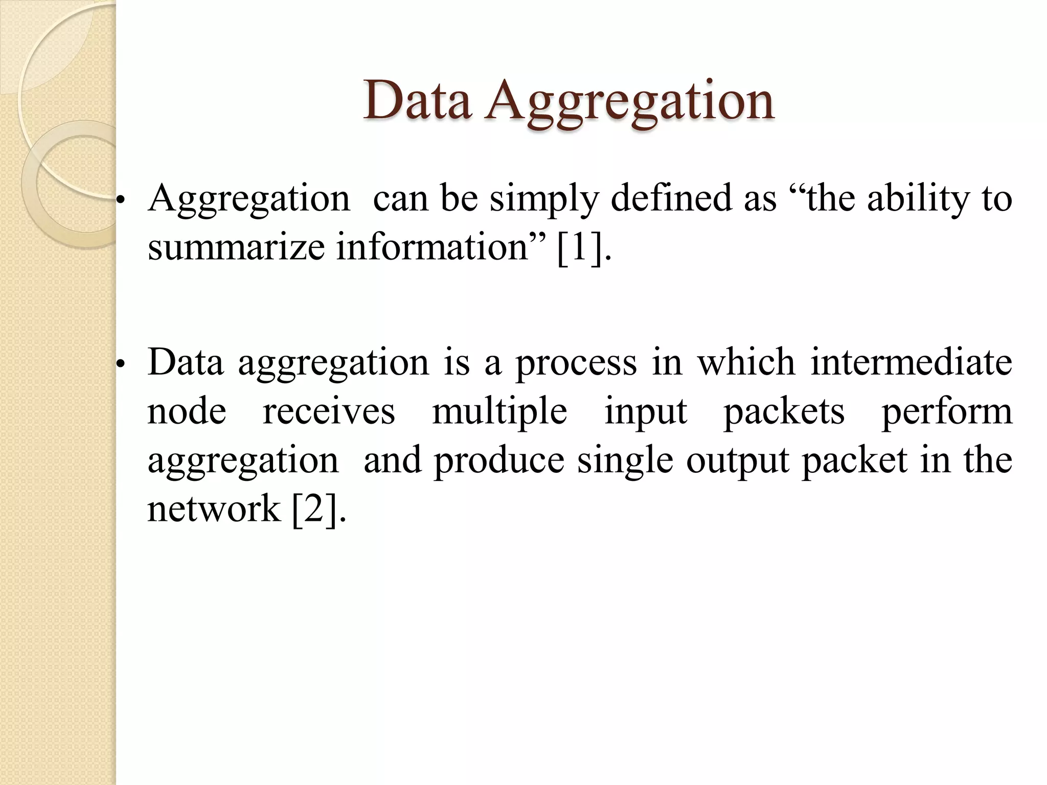 Data Aggregation
• Aggregation can be simply defined as “the ability to
summarize information” [1].
• Data aggregation is a process in which intermediate
node receives multiple input packets perform
aggregation and produce single output packet in the
network [2].
 