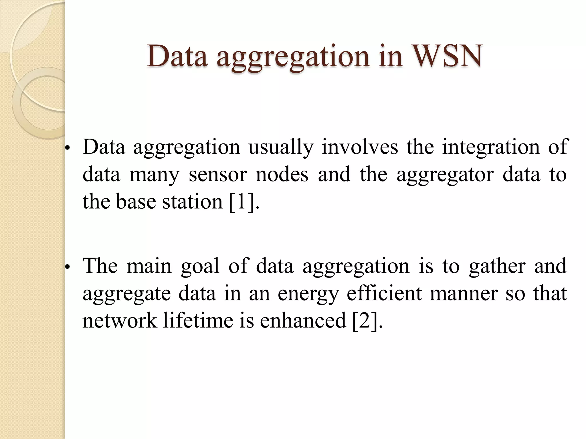 Data aggregation in WSN
• Data aggregation usually involves the integration of
data many sensor nodes and the aggregator data to
the base station [1].
• The main goal of data aggregation is to gather and
aggregate data in an energy efficient manner so that
network lifetime is enhanced [2].
 