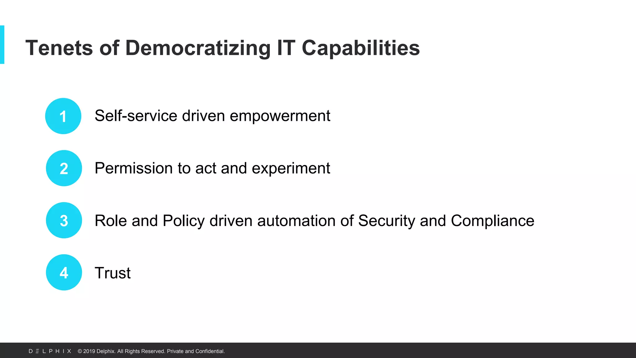 © 2019 Delphix. All Rights Reserved. Private and Confidential.
Tenets of Democratizing IT Capabilities
1
2
3
4
Self-service driven empowerment
Permission to act and experiment
Role and Policy driven automation of Security and Compliance
Trust
 