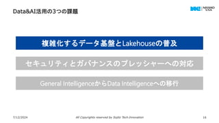 Data&AI活用の3つの課題
7/12/2024 All Copyrights reserved by Sojitz Tech‐Innovation 16
複雑化するデータ基盤とLakehouseの普及
セキュリティとガバナンスのプレッシャーへの対応
General IntelligenceからData Intelligenceへの移行
 