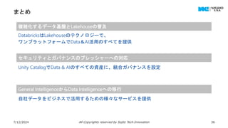 まとめ
7/12/2024 All Copyrights reserved by Sojitz Tech‐Innovation 36
複雑化するデータ基盤とLakehouseの普及
セキュリティとガバナンスのプレッシャーへの対応
General IntelligenceからData Intelligenceへの移行
DatabricksはLakehouseのテクノロジーで、
ワンプラットフォームでData＆AI活用のすべてを提供
Unity CatalogでData & AIのすべての資産に、統合ガバナンスを設定
自社データをビジネスで活用するための様々なサービスを提供
 