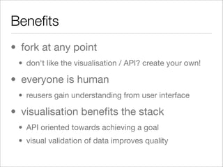 Beneﬁts
• fork at any point
 • don't like the visualisation / API? create your own!

• everyone is human
 • reusers gain understanding from user interface

• visualisation beneﬁts the stack
 • API oriented towards achieving a goal
 • visual validation of data improves quality
 