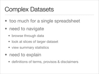 Complex Datasets
• too much for a single spreadsheet
• need to navigate
 • browse through data
 • look at slices of larger dataset
 • view summary statistics

• need to explain
 • deﬁnitions of terms, provisos & disclaimers
 