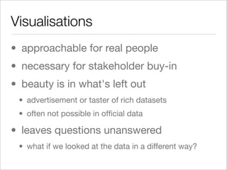 Visualisations
• approachable for real people
• necessary for stakeholder buy-in
• beauty is in what's left out
 • advertisement or taster of rich datasets
 • often not possible in ofﬁcial data

• leaves questions unanswered
 • what if we looked at the data in a different way?
 