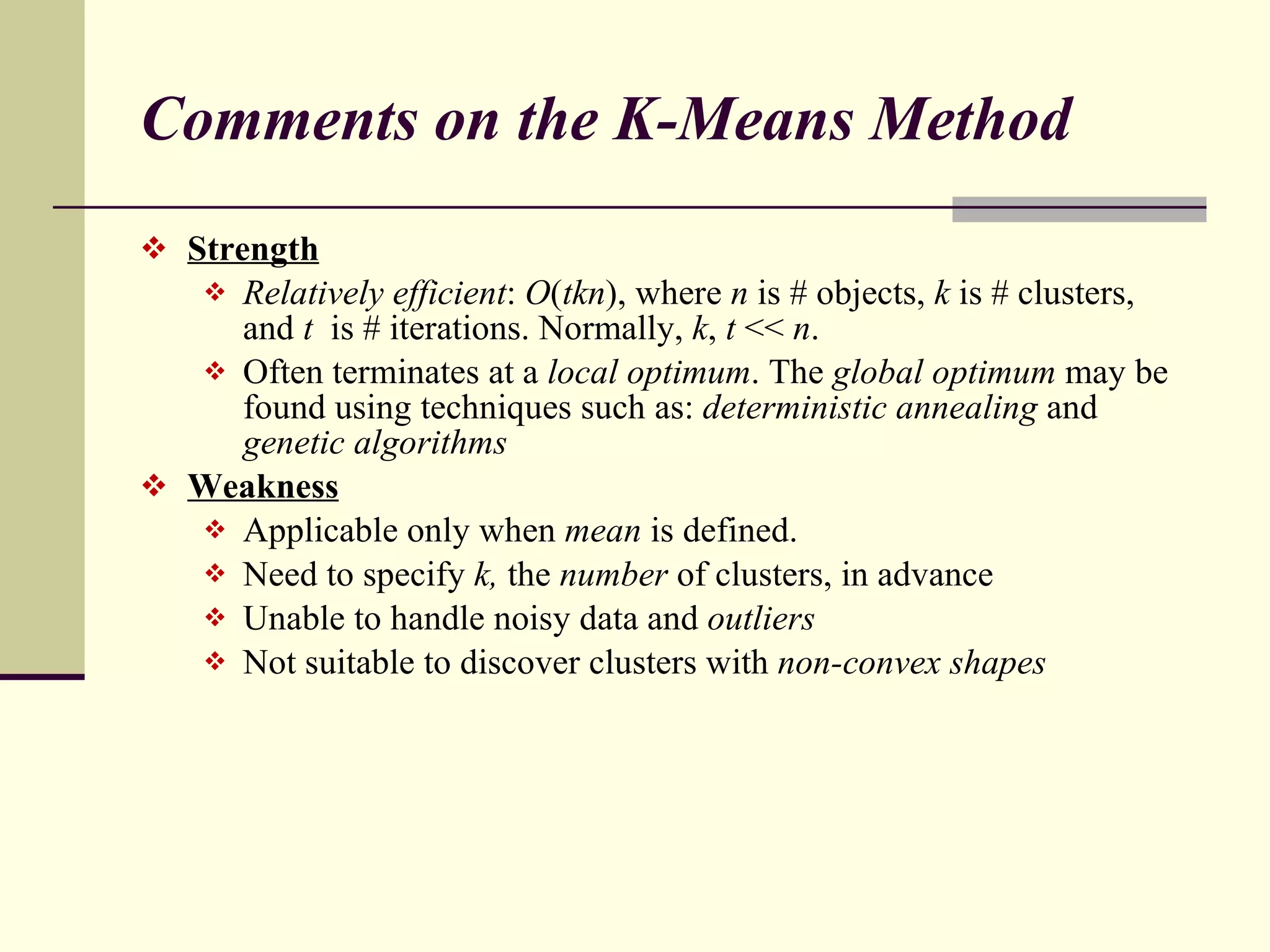 Comments on the K-Means Method Strength   Relatively efficient :  O ( tkn ), where  n  is # objects,  k  is # clusters, and  t  is # iterations. Normally,  k ,  t  <<  n . Often terminates at a  local optimum . The  global optimum  may be found using techniques such as:  deterministic annealing  and  genetic algorithms Weakness Applicable only when  mean  is defined. Need to specify  k,  the  number  of clusters, in advance Unable to handle noisy data and  outliers Not suitable to discover clusters with  non-convex shapes 