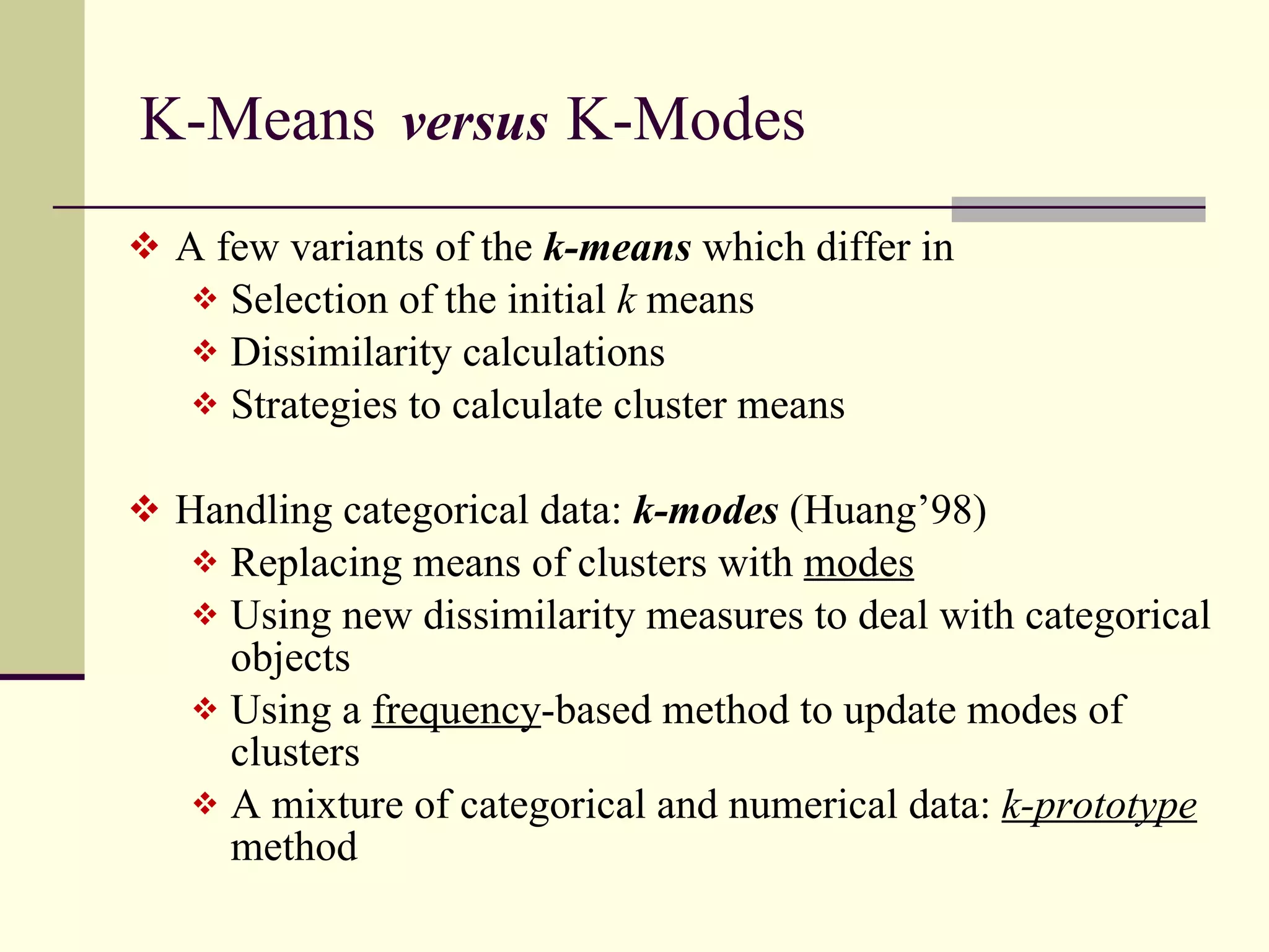 K-Means  versus   K-Modes  A few variants of the  k-means  which differ in Selection of the initial  k  means Dissimilarity calculations Strategies to calculate cluster means Handling categorical data:  k-modes   (Huang’98) Replacing means of clusters with  modes Using new dissimilarity measures to deal with categorical objects Using a  frequency -based method to update modes of clusters A mixture of categorical and numerical data:  k-prototype  method 