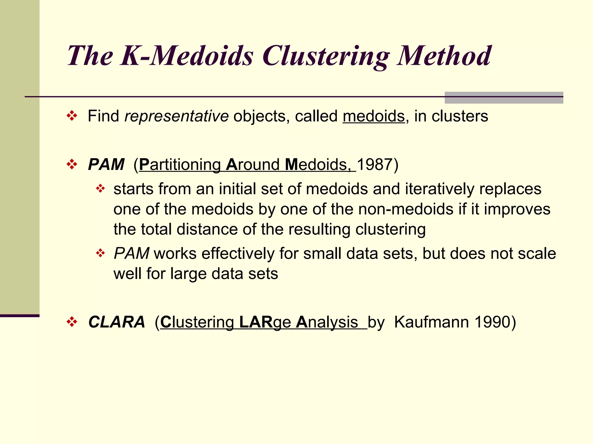 The K-Medoids Clustering Method Find  representative  objects, called  medoids , in clusters PAM   ( P artitioning  A round  M edoids,  1987) starts from an initial set of medoids and iteratively replaces one of the medoids by one of the non-medoids if it improves the total distance of the resulting clustering PAM  works effectively for small data sets, but does not scale well for large data sets CLARA  ( C lustering  LAR ge  A nalysis  by  Kaufmann 1990) 