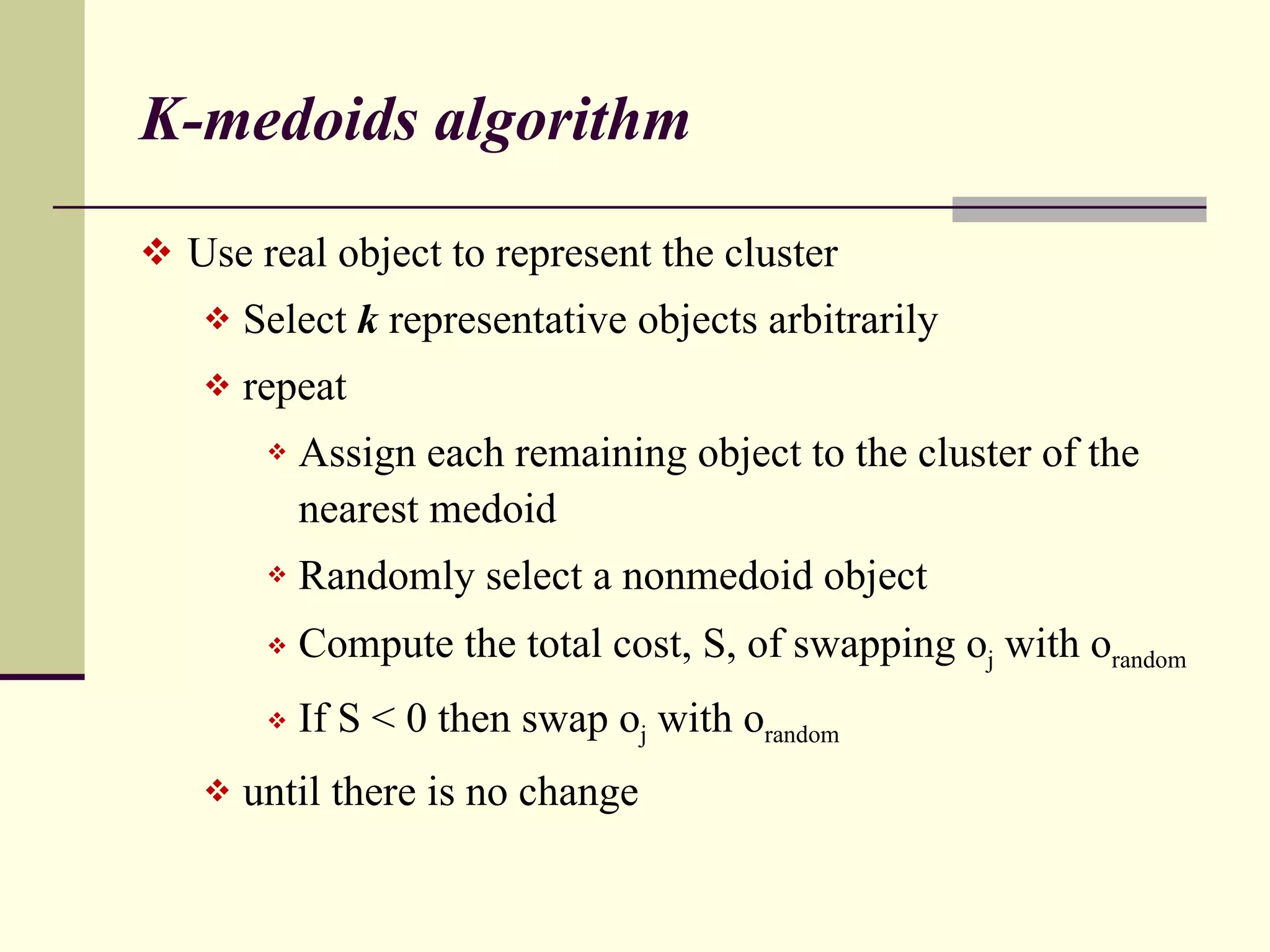 K-medoids algorithm Use real object to represent the cluster Select  k  representative objects arbitrarily repeat Assign each remaining object to the cluster of the nearest medoid Randomly select a nonmedoid object Compute the total cost, S, of swapping o j  with o random If S < 0 then swap o j  with o random until there is no change 