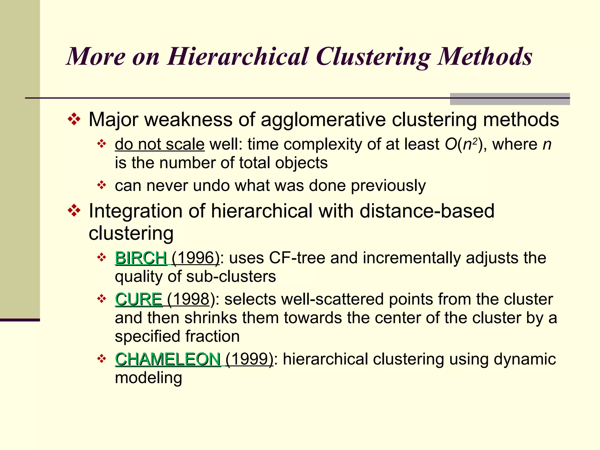 More on Hierarchical Clustering Methods Major weakness of agglomerative clustering methods do not scale  well: time complexity of at least  O ( n 2 ), where  n  is the number of total objects can never undo what was done previously Integration of hierarchical with distance-based clustering BIRCH   (1996) : uses CF-tree and incrementally adjusts the quality of sub-clusters CURE  (1998 ): selects well-scattered points from the cluster and then shrinks them towards the center of the cluster by a specified fraction CHAMELEON   (1999) : hierarchical clustering using dynamic modeling 