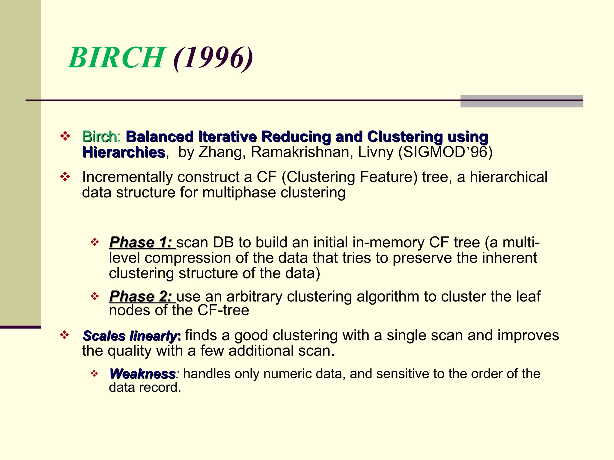 BIRCH  (1996) Birch :  Balanced Iterative Reducing and Clustering using Hierarchies ,  by Zhang, Ramakrishnan, Livny (SIGMOD ’ 96) Incrementally construct a CF (Clustering Feature) tree, a hierarchical data structure for multiphase clustering Phase 1:  scan DB to build an initial in-memory CF tree (a multi-level compression of the data that tries to preserve the inherent clustering structure of the data)  Phase 2:  use an arbitrary clustering algorithm to cluster the leaf nodes of the CF-tree  Scales linearly :  finds a good clustering with a single scan and improves the quality with a few additional scan. Weakness :   handles only numeric data, and sensitive to the order of the data record. 