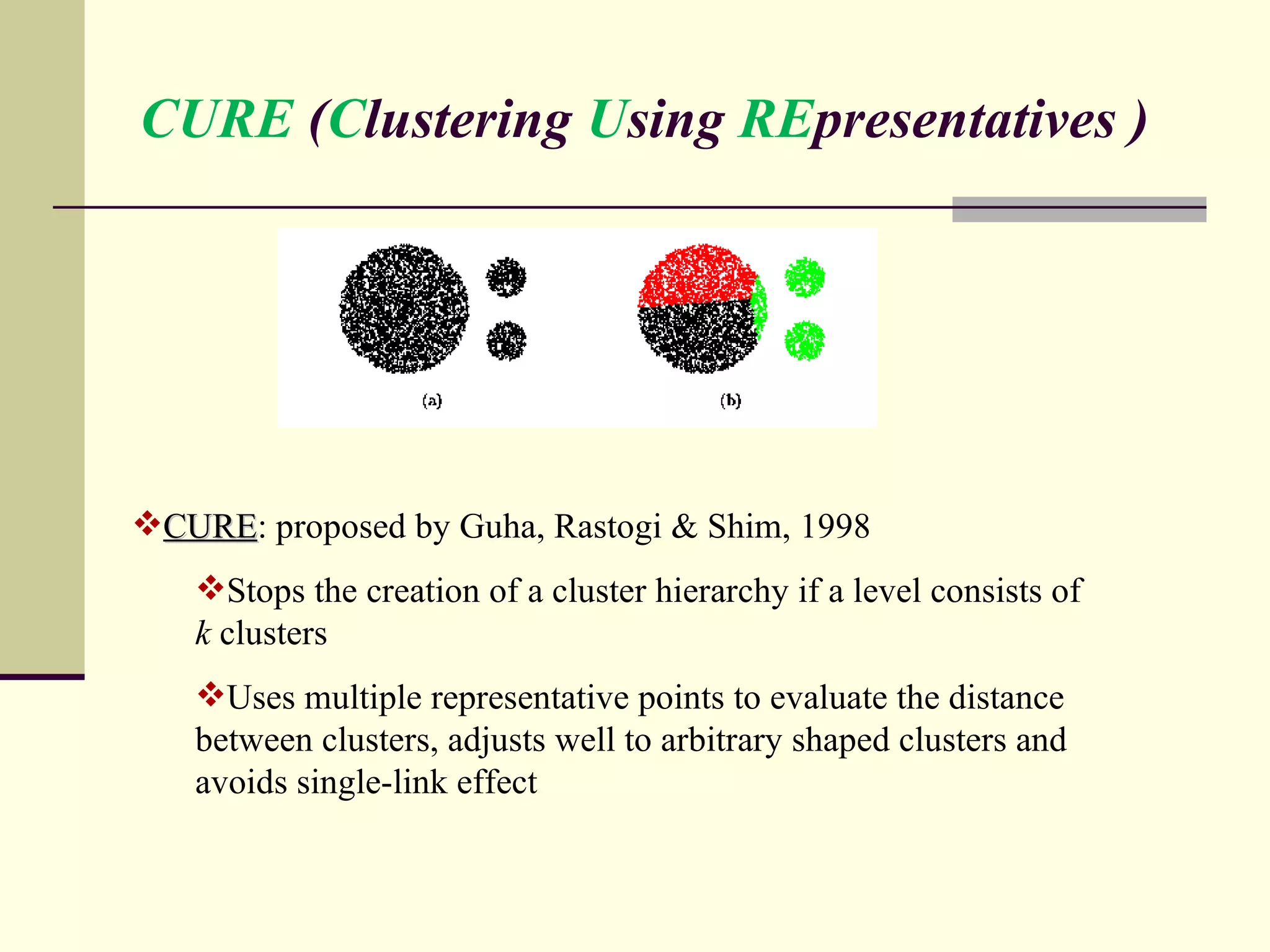CURE  ( C lustering  U sing  RE presentatives ) CURE : proposed by Guha, Rastogi & Shim, 1998 Stops the creation of a cluster hierarchy if a level consists of  k  clusters Uses multiple representative points to evaluate the distance between clusters, adjusts well to arbitrary shaped clusters and avoids single-link effect 