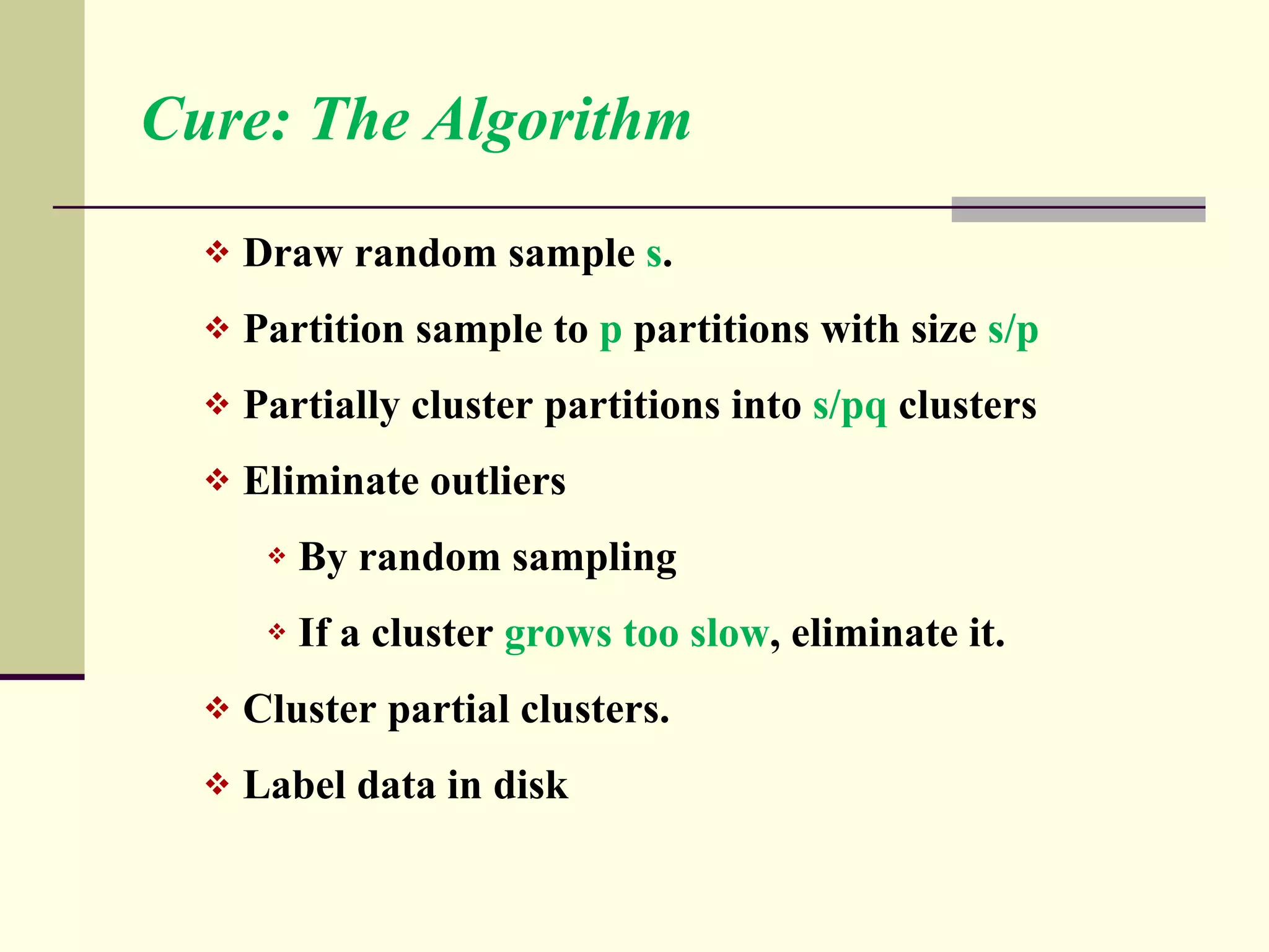 Cure: The Algorithm Draw random sample  s . Partition sample to  p  partitions with size  s/p Partially cluster partitions into  s/pq  clusters Eliminate outliers By random sampling If a cluster  grows too slow , eliminate it. Cluster partial clusters. Label data in disk 