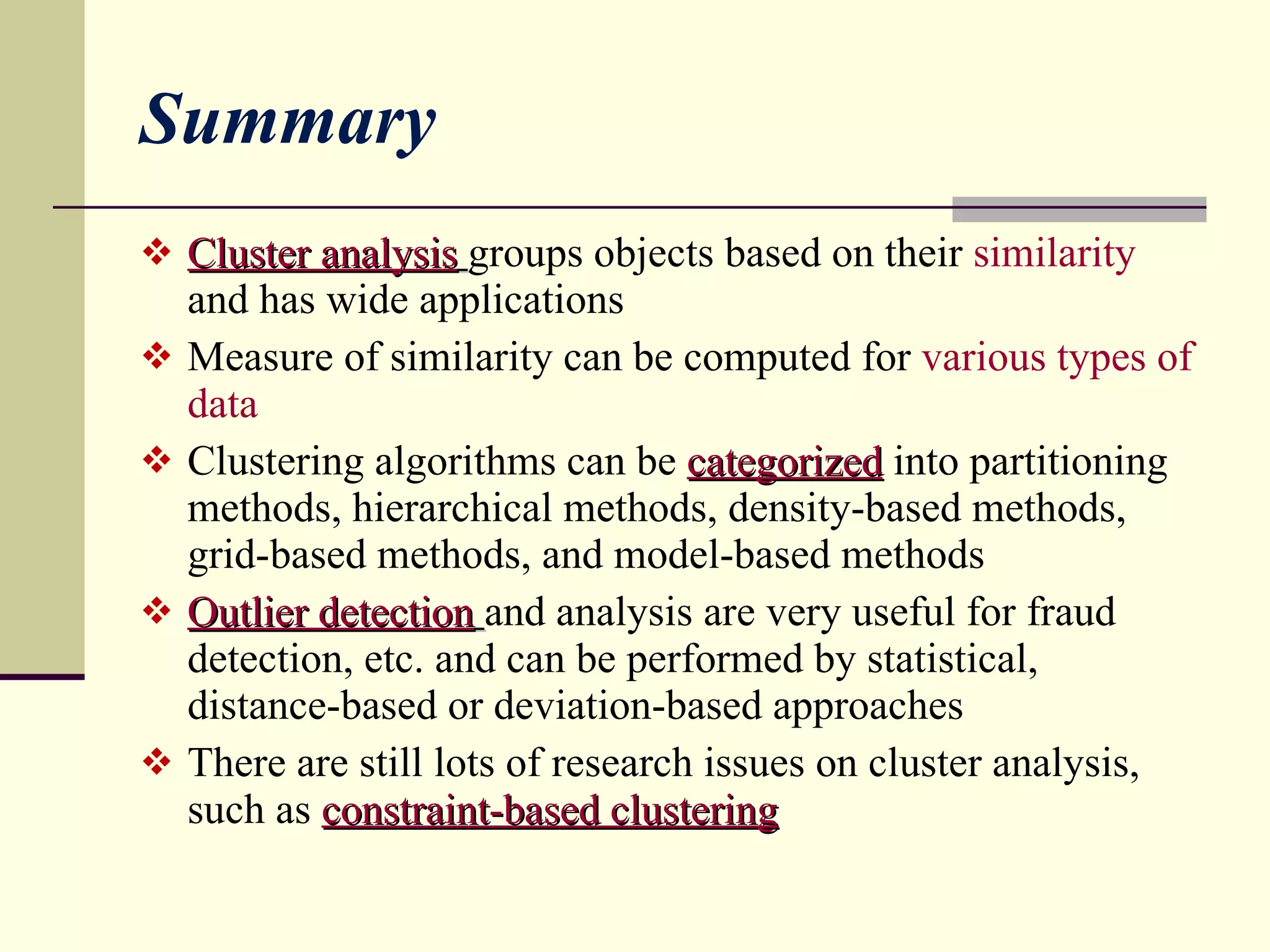 Summary Cluster analysis   groups objects based on their  similarity   and has wide applications Measure of similarity can be computed for  various types of data Clustering algorithms can be  categorized  into partitioning methods, hierarchical methods, density-based methods, grid-based methods, and model-based methods Outlier detection   and analysis are very useful for fraud detection, etc. and can be performed by statistical, distance-based or deviation-based approaches There are still lots of research issues on cluster analysis, such as  constraint-based clustering 