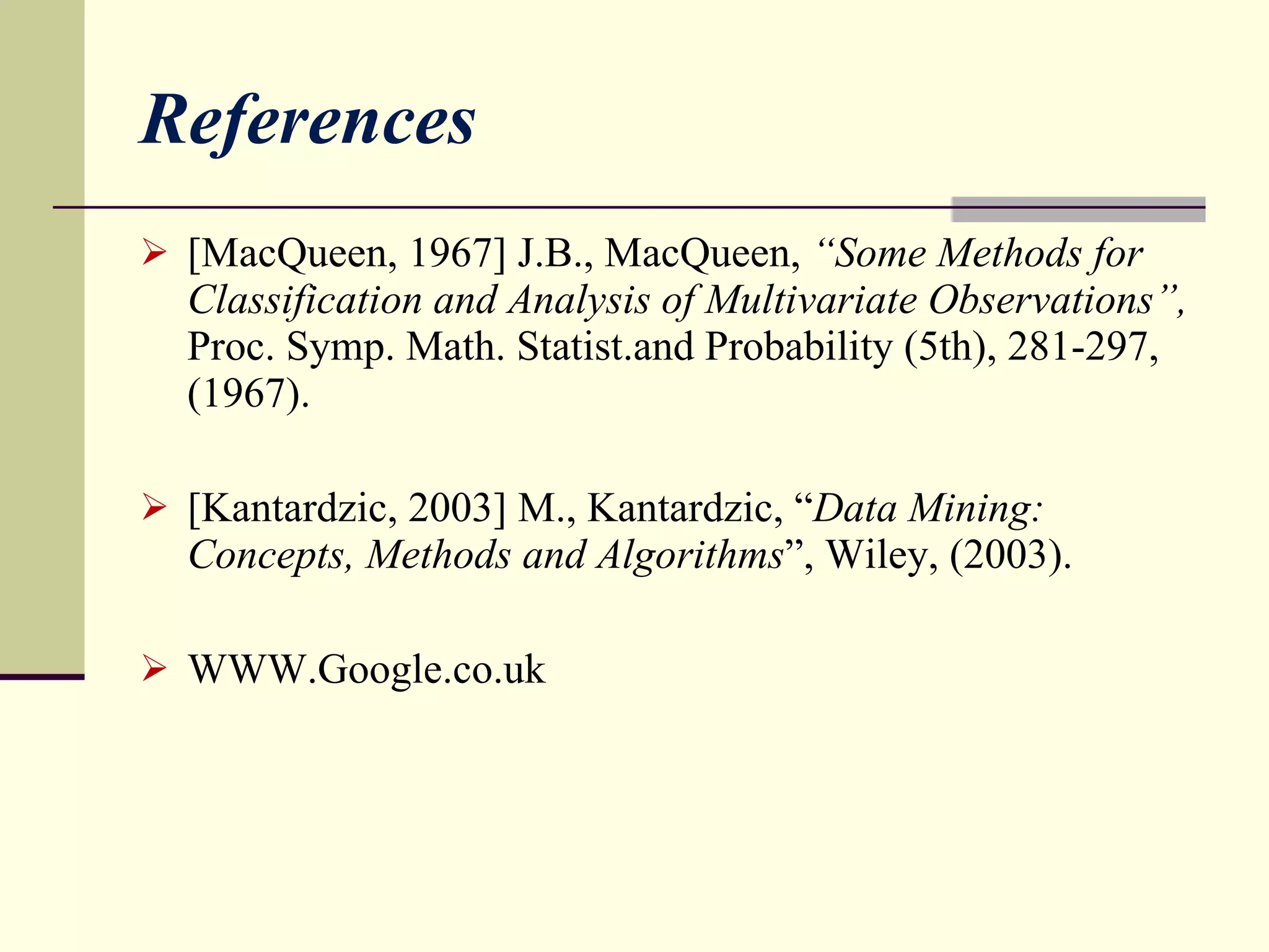 References [MacQueen, 1967] J.B., MacQueen,  “Some Methods for Classification and Analysis of Multivariate Observations”,  Proc. Symp. Math. Statist.and Probability (5th), 281-297,(1967). [Kantardzic, 2003] M., Kantardzic, “ Data Mining: Concepts, Methods and Algorithms ”, Wiley, (2003) . WWW.Google.co.uk 