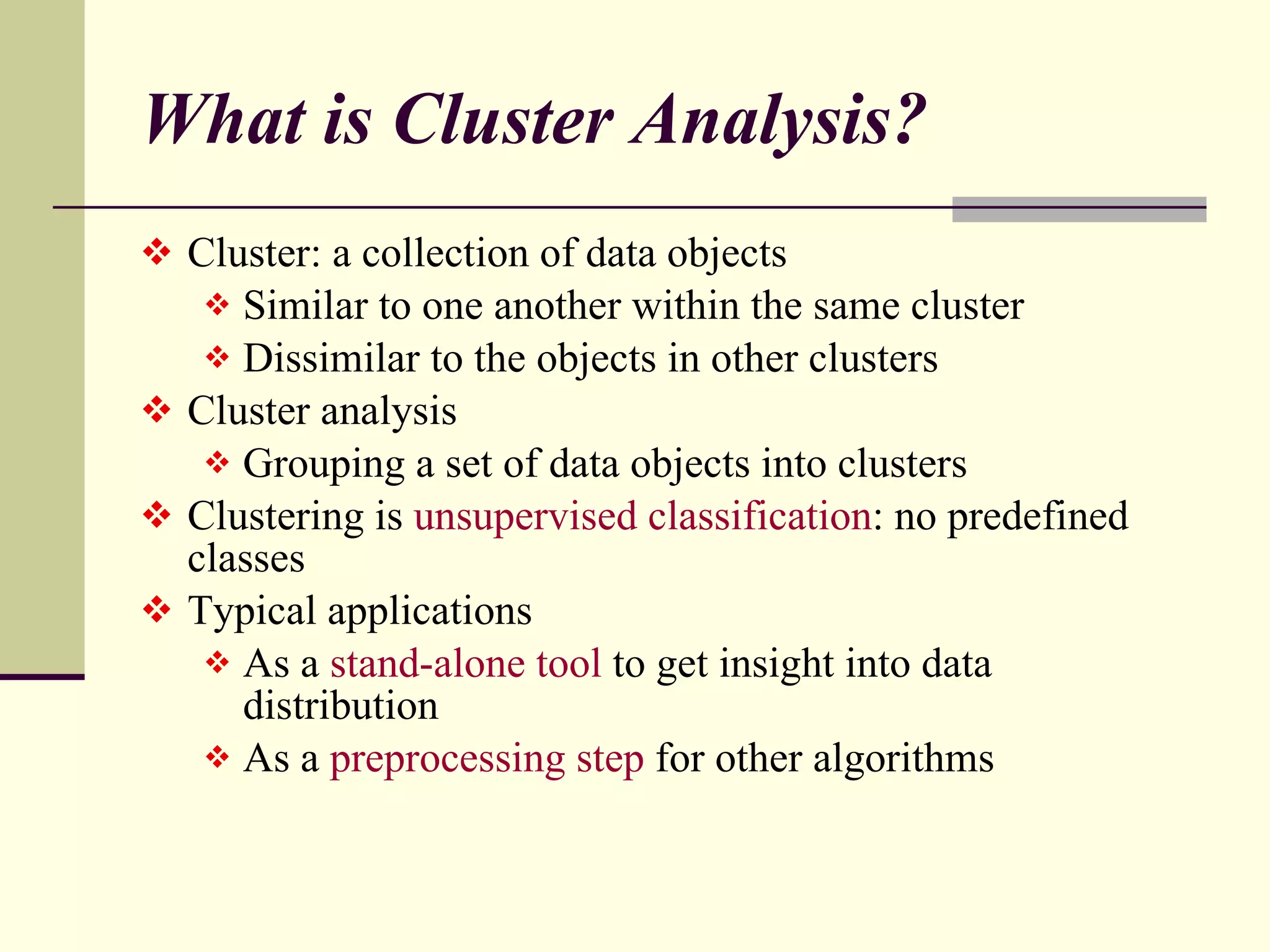 What is Cluster Analysis? Cluster: a collection of data objects Similar to one another within the same cluster Dissimilar to the objects in other clusters Cluster analysis Grouping a set of data objects into clusters Clustering is  unsupervised classification : no predefined classes Typical applications As a  stand-alone tool  to get insight into data distribution  As a  preprocessing step  for other algorithms 
