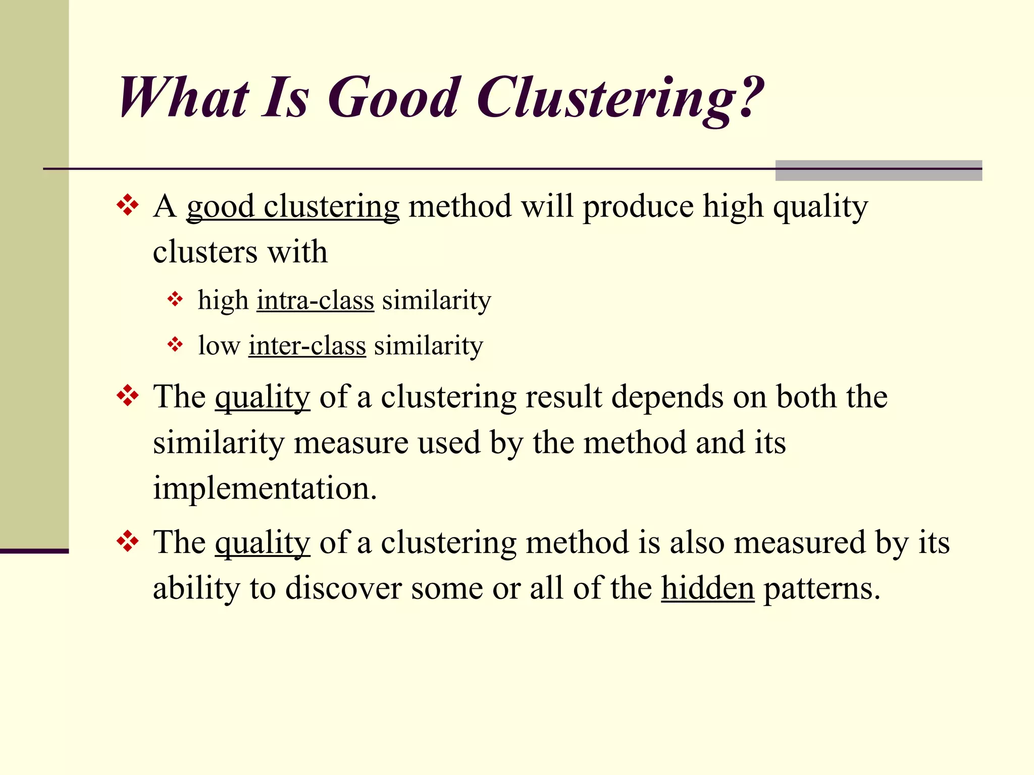 What Is Good Clustering? A  good clustering  method will produce high quality clusters with high  intra-class  similarity low  inter-class  similarity  The  quality  of a clustering result depends on both the similarity measure used by the method and its implementation. The  quality  of a clustering method is also measured by its ability to discover some or all of the  hidden  patterns. 