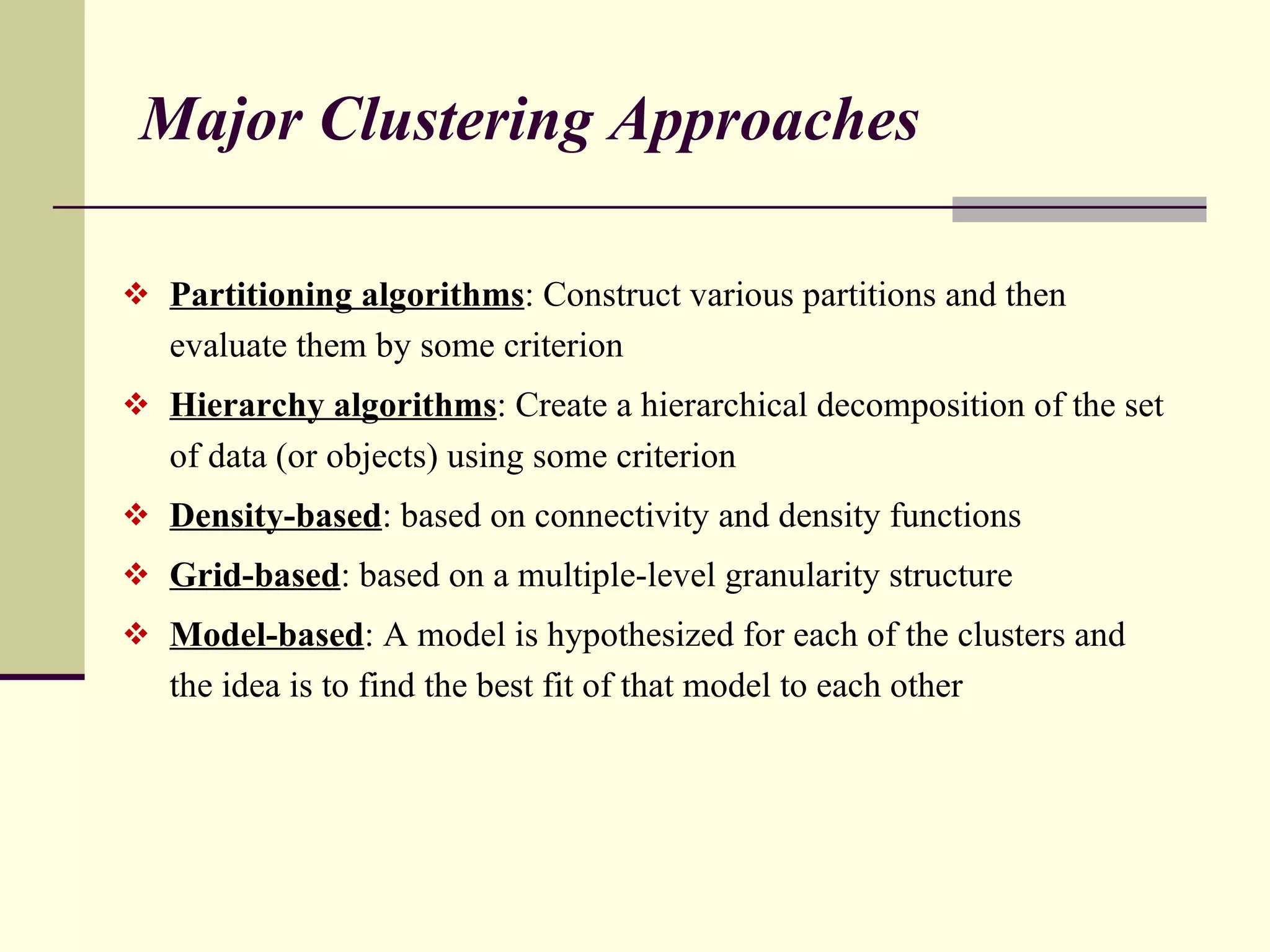 Major Clustering Approaches Partitioning algorithms : Construct various partitions and then evaluate them by some criterion Hierarchy algorithms : Create a hierarchical decomposition of the set of data (or objects) using some criterion Density-based : based on connectivity and density functions Grid-based : based on a multiple-level granularity structure Model-based : A model is hypothesized for each of the clusters and the idea is to find the best fit of that model to each other 