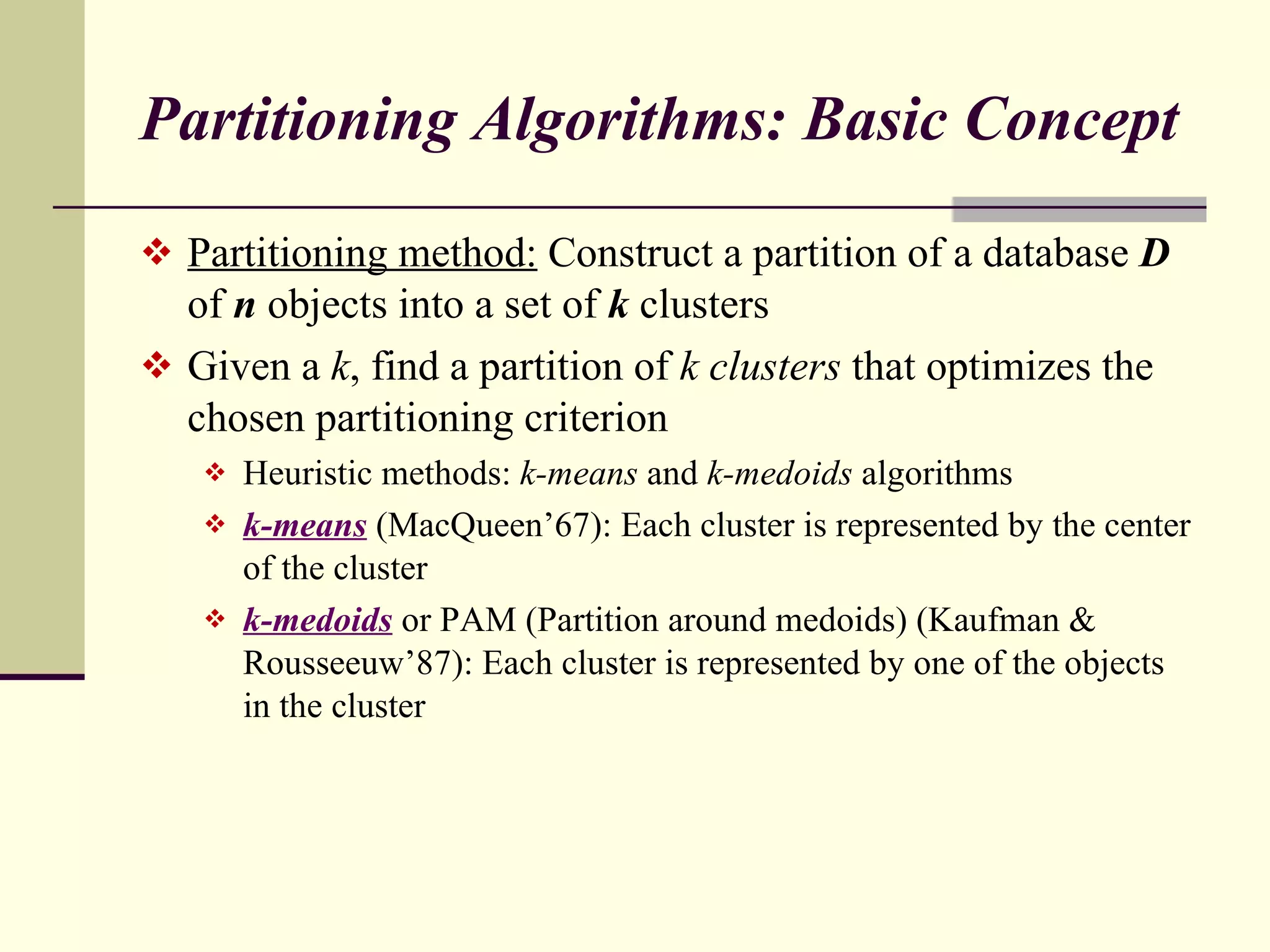 Partitioning Algorithms: Basic Concept Partitioning method:  Construct a partition of a database  D  of  n  objects into a set of  k  clusters Given a  k , find a partition of  k clusters  that optimizes the chosen partitioning criterion Heuristic methods:  k-means  and  k-medoids  algorithms k-means   (MacQueen’67): Each cluster is represented by the center of the cluster k-medoids   or PAM (Partition around medoids) (Kaufman & Rousseeuw’87): Each cluster is represented by one of the objects in the cluster  