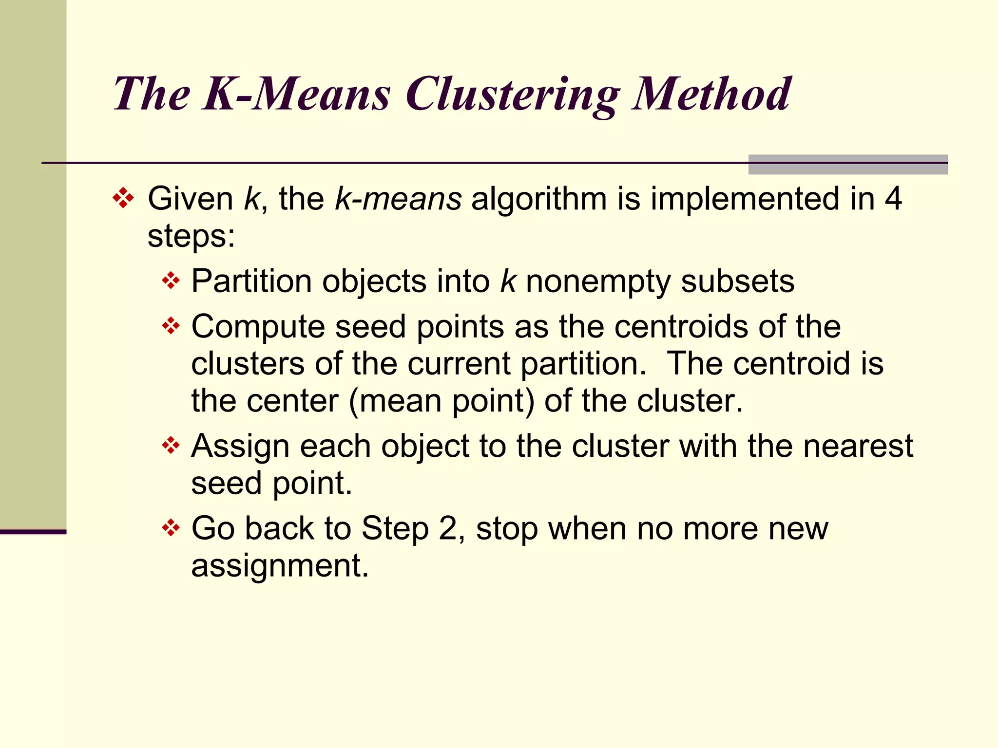 The K-Means Clustering Method  Given  k , the  k-means  algorithm is implemented in 4 steps: Partition objects into  k  nonempty subsets Compute seed points as the centroids of the clusters of the current partition.  The centroid is the center (mean point) of the cluster. Assign each object to the cluster with the nearest seed point.  Go back to Step 2, stop when no more new assignment. 