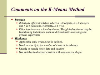 Comments on the K-Means Method Strength   Relatively efficient :  O ( tkn ), where  n  is # objects,  k  is # clusters, and  t  is # iterations. Normally,  k ,  t  <<  n . Often terminates at a  local optimum . The  global optimum  may be found using techniques such as:  deterministic annealing  and  genetic algorithms Weakness Applicable only when  mean  is defined. Need to specify  k,  the  number  of clusters, in advance Unable to handle noisy data and  outliers Not suitable to discover clusters with  non-convex shapes 
