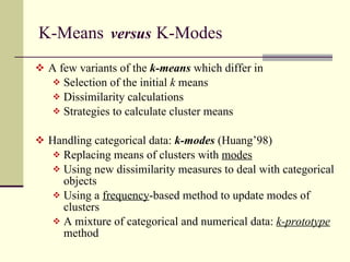 K-Means  versus   K-Modes  A few variants of the  k-means  which differ in Selection of the initial  k  means Dissimilarity calculations Strategies to calculate cluster means Handling categorical data:  k-modes   (Huang’98) Replacing means of clusters with  modes Using new dissimilarity measures to deal with categorical objects Using a  frequency -based method to update modes of clusters A mixture of categorical and numerical data:  k-prototype  method 