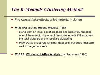 The K-Medoids Clustering Method Find  representative  objects, called  medoids , in clusters PAM   ( P artitioning  A round  M edoids,  1987) starts from an initial set of medoids and iteratively replaces one of the medoids by one of the non-medoids if it improves the total distance of the resulting clustering PAM  works effectively for small data sets, but does not scale well for large data sets CLARA  ( C lustering  LAR ge  A nalysis  by  Kaufmann 1990) 