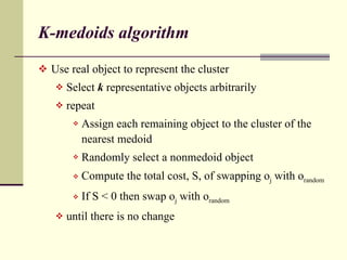 K-medoids algorithm Use real object to represent the cluster Select  k  representative objects arbitrarily repeat Assign each remaining object to the cluster of the nearest medoid Randomly select a nonmedoid object Compute the total cost, S, of swapping o j  with o random If S < 0 then swap o j  with o random until there is no change 