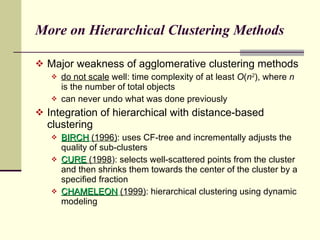 More on Hierarchical Clustering Methods Major weakness of agglomerative clustering methods do not scale  well: time complexity of at least  O ( n 2 ), where  n  is the number of total objects can never undo what was done previously Integration of hierarchical with distance-based clustering BIRCH   (1996) : uses CF-tree and incrementally adjusts the quality of sub-clusters CURE  (1998 ): selects well-scattered points from the cluster and then shrinks them towards the center of the cluster by a specified fraction CHAMELEON   (1999) : hierarchical clustering using dynamic modeling 