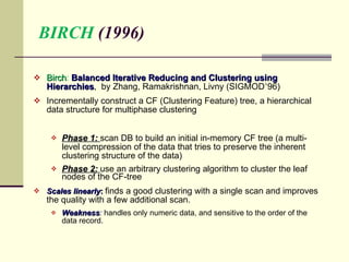 BIRCH  (1996) Birch :  Balanced Iterative Reducing and Clustering using Hierarchies ,  by Zhang, Ramakrishnan, Livny (SIGMOD ’ 96) Incrementally construct a CF (Clustering Feature) tree, a hierarchical data structure for multiphase clustering Phase 1:  scan DB to build an initial in-memory CF tree (a multi-level compression of the data that tries to preserve the inherent clustering structure of the data)  Phase 2:  use an arbitrary clustering algorithm to cluster the leaf nodes of the CF-tree  Scales linearly :  finds a good clustering with a single scan and improves the quality with a few additional scan. Weakness :   handles only numeric data, and sensitive to the order of the data record. 