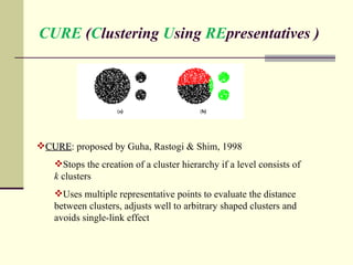 CURE  ( C lustering  U sing  RE presentatives ) CURE : proposed by Guha, Rastogi & Shim, 1998 Stops the creation of a cluster hierarchy if a level consists of  k  clusters Uses multiple representative points to evaluate the distance between clusters, adjusts well to arbitrary shaped clusters and avoids single-link effect 