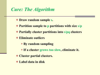 Cure: The Algorithm Draw random sample  s . Partition sample to  p  partitions with size  s/p Partially cluster partitions into  s/pq  clusters Eliminate outliers By random sampling If a cluster  grows too slow , eliminate it. Cluster partial clusters. Label data in disk 