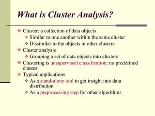 What is Cluster Analysis? Cluster: a collection of data objects Similar to one another within the same cluster Dissimilar to the objects in other clusters Cluster analysis Grouping a set of data objects into clusters Clustering is  unsupervised classification : no predefined classes Typical applications As a  stand-alone tool  to get insight into data distribution  As a  preprocessing step  for other algorithms 