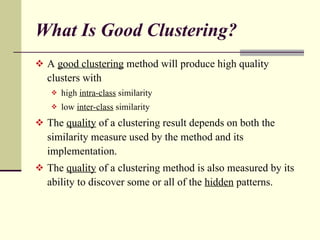 What Is Good Clustering? A  good clustering  method will produce high quality clusters with high  intra-class  similarity low  inter-class  similarity  The  quality  of a clustering result depends on both the similarity measure used by the method and its implementation. The  quality  of a clustering method is also measured by its ability to discover some or all of the  hidden  patterns. 